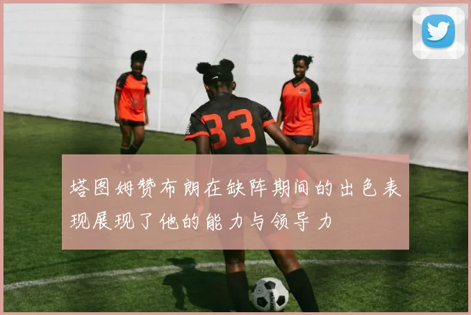 塔图姆赞布朗在缺阵期间的出色表现展现了他的能力与领导力