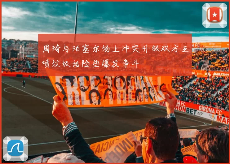 周琦与珀塞尔场上冲突升级双方互喷垃圾话险些爆发争斗