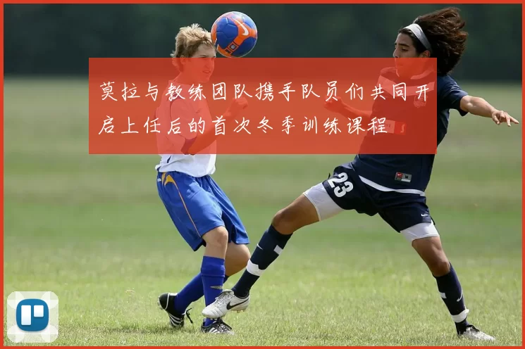 莫拉与教练团队携手队员们共同开启上任后的首次冬季训练课程