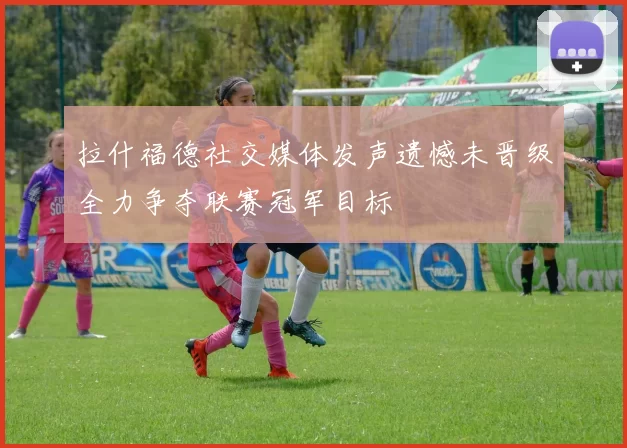 拉什福德社交媒体发声遗憾未晋级全力争夺联赛冠军目标