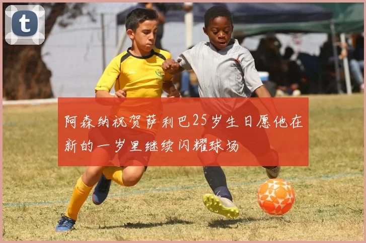 阿森纳祝贺萨利巴25岁生日愿他在新的一岁里继续闪耀球场