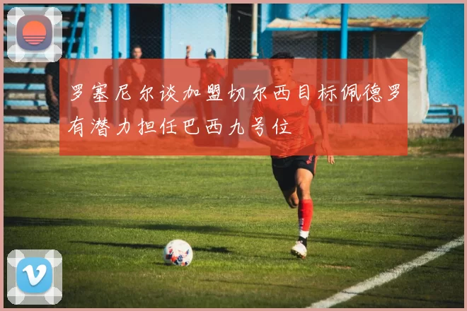 罗塞尼尔谈加盟切尔西目标佩德罗有潜力担任巴西九号位