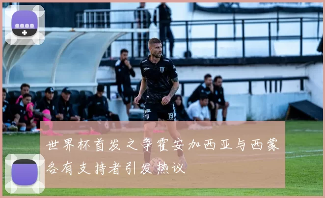 世界杯首发之争霍安加西亚与西蒙各有支持者引发热议