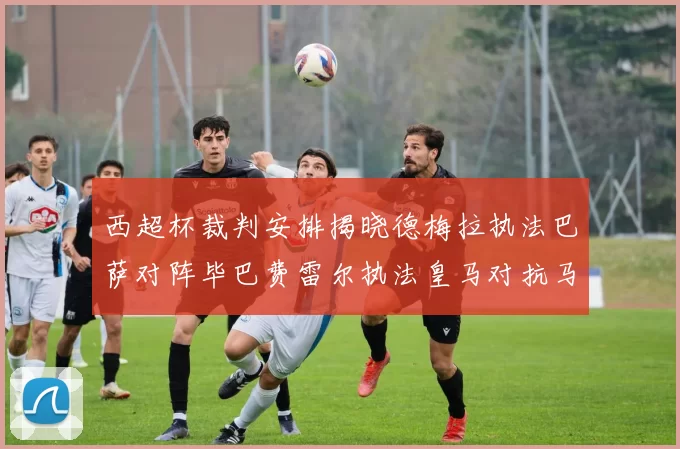 西超杯裁判安排揭晓德梅拉执法巴萨对阵毕巴费雷尔执法皇马对抗马竞