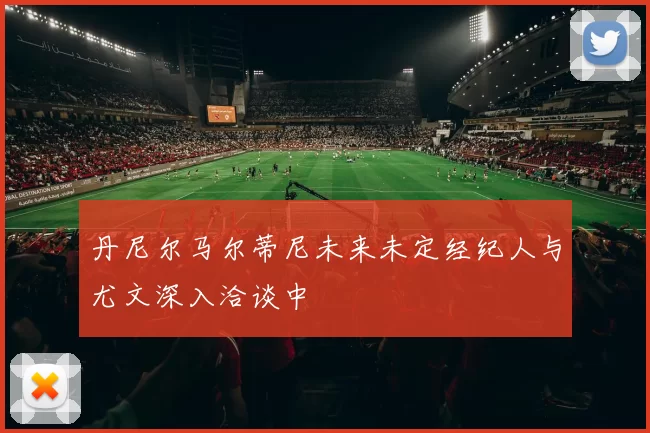 丹尼尔马尔蒂尼未来未定经纪人与尤文深入洽谈中