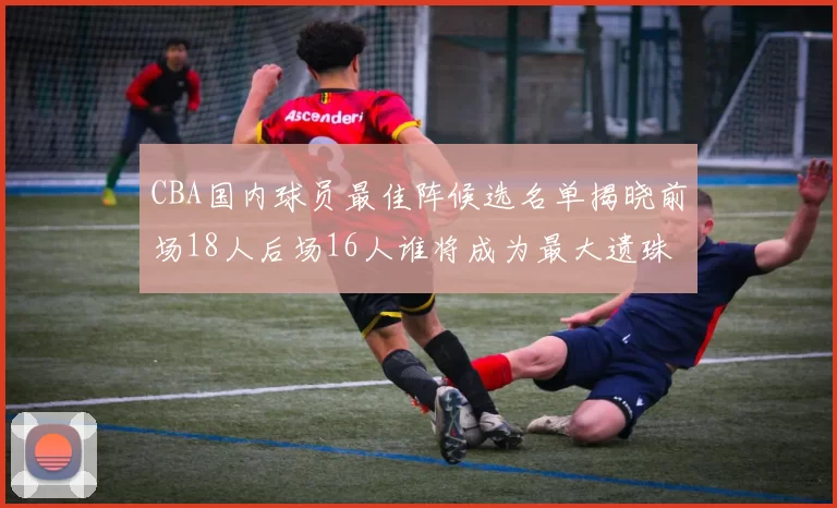 CBA国内球员最佳阵候选名单揭晓前场18人后场16人谁将成为最大遗珠