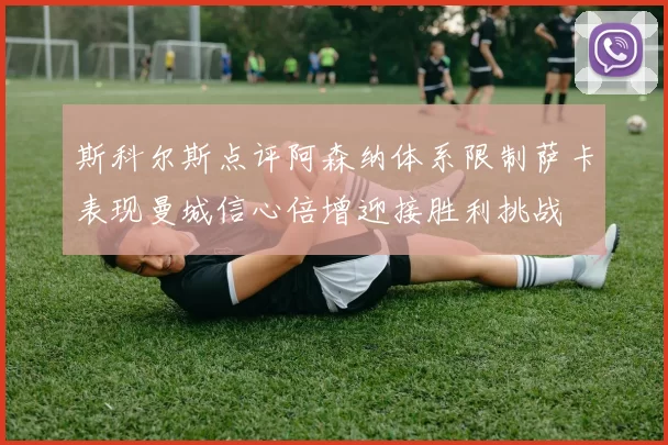斯科尔斯点评阿森纳体系限制萨卡表现曼城信心倍增迎接胜利挑战
