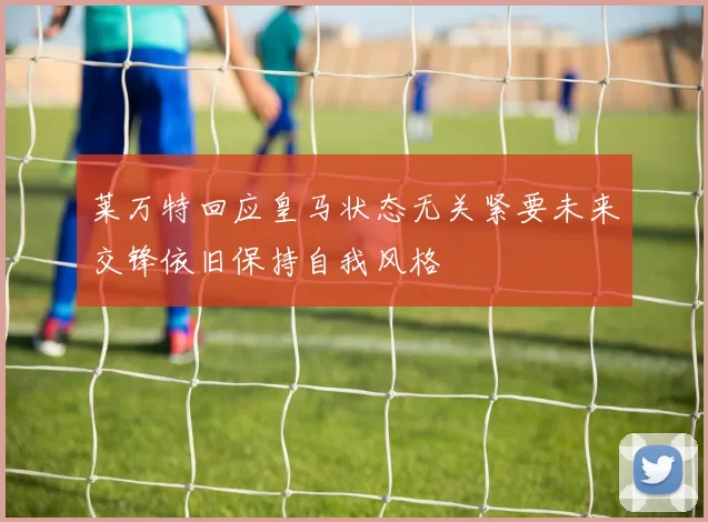 莱万特回应皇马状态无关紧要未来交锋依旧保持自我风格