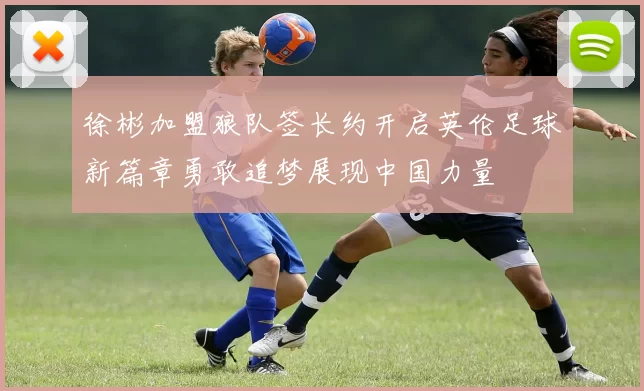徐彬加盟狼队签长约开启英伦足球新篇章勇敢追梦展现中国力量