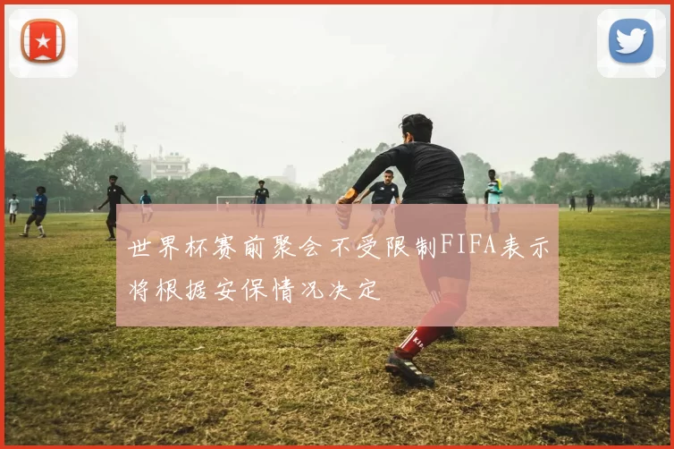 世界杯赛前聚会不受限制FIFA表示将根据安保情况决定