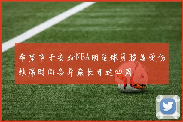 希望华子安好NBA明星球员膝盖受伤缺席时间各异最长可达四周