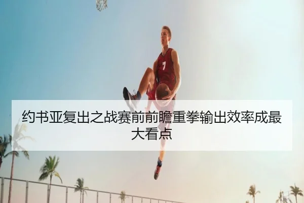 约书亚复出之战赛前前瞻重拳输出效率成最大看点